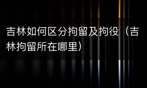 吉林如何区分拘留及拘役（吉林拘留所在哪里）