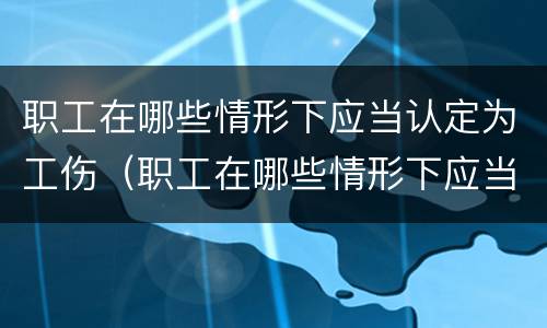 职工在哪些情形下应当认定为工伤（职工在哪些情形下应当认定为工伤保险）