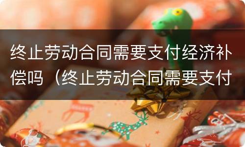 终止劳动合同需要支付经济补偿吗（终止劳动合同需要支付经济补偿吗合法吗）