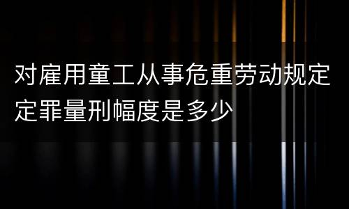 对雇用童工从事危重劳动规定定罪量刑幅度是多少
