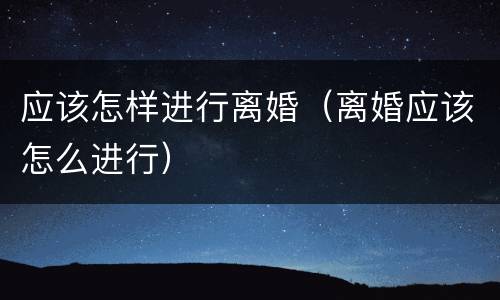 应该怎样进行离婚（离婚应该怎么进行）