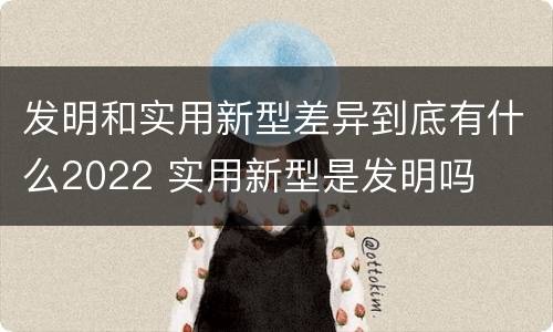 发明和实用新型差异到底有什么2022 实用新型是发明吗