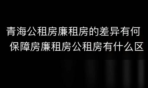 青海公租房廉租房的差异有何 保障房廉租房公租房有什么区别