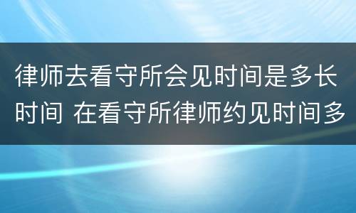 律师去看守所会见时间是多长时间 在看守所律师约见时间多长时间