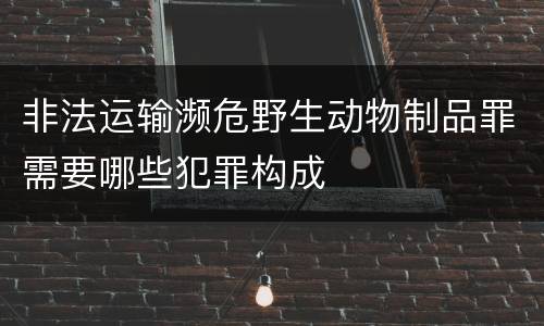 非法运输濒危野生动物制品罪需要哪些犯罪构成