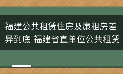 福建公共租赁住房及廉租房差异到底 福建省直单位公共租赁住房