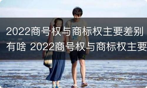 2022商号权与商标权主要差别有啥 2022商号权与商标权主要差别有啥不同