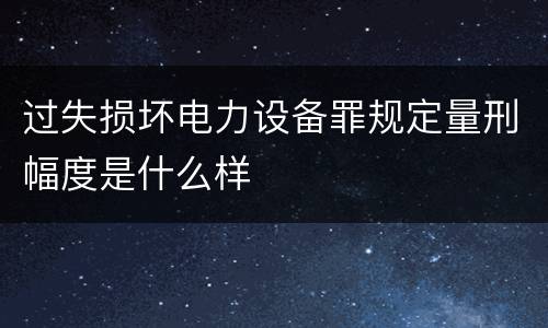 过失损坏电力设备罪规定量刑幅度是什么样