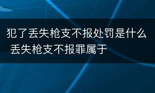 犯了丢失枪支不报处罚是什么 丢失枪支不报罪属于
