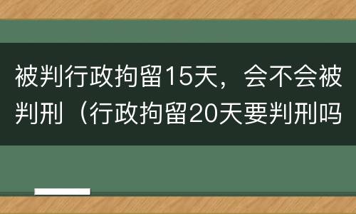 被判行政拘留15天，会不会被判刑（行政拘留20天要判刑吗）