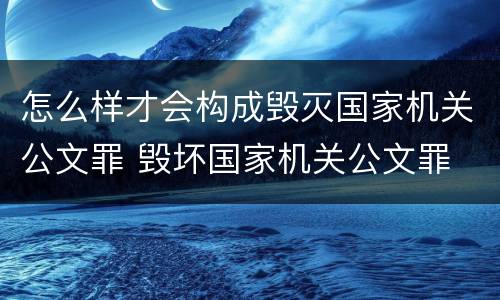 怎么样才会构成毁灭国家机关公文罪 毁坏国家机关公文罪
