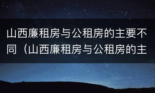 山西廉租房与公租房的主要不同（山西廉租房与公租房的主要不同之处）