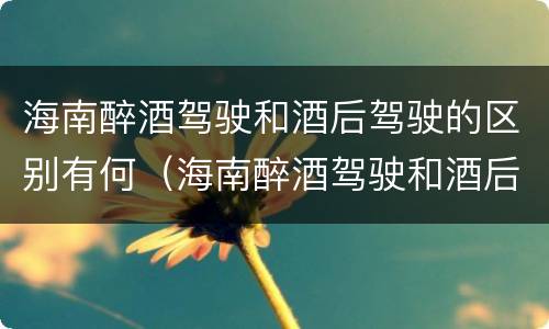 海南醉酒驾驶和酒后驾驶的区别有何（海南醉酒驾驶和酒后驾驶的区别有何联系）
