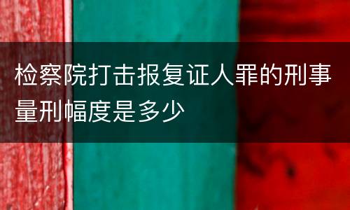 检察院打击报复证人罪的刑事量刑幅度是多少