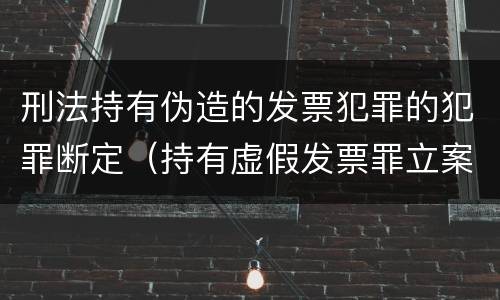 刑法持有伪造的发票犯罪的犯罪断定（持有虚假发票罪立案标准）