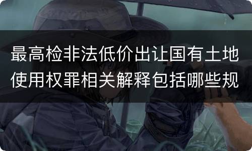 最高检非法低价出让国有土地使用权罪相关解释包括哪些规定