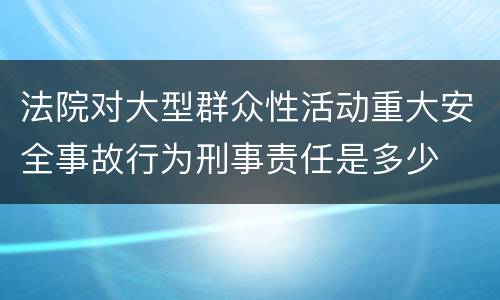 法院对大型群众性活动重大安全事故行为刑事责任是多少