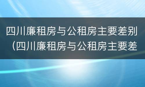 四川廉租房与公租房主要差别（四川廉租房与公租房主要差别是什么）
