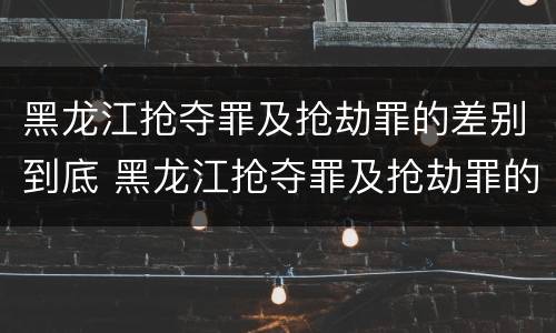 黑龙江抢夺罪及抢劫罪的差别到底 黑龙江抢夺罪及抢劫罪的差别到底是什么