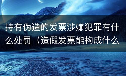 持有伪造的发票涉嫌犯罪有什么处罚（造假发票能构成什么罪）