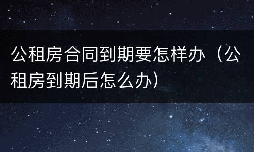 公租房合同到期要怎样办（公租房到期后怎么办）