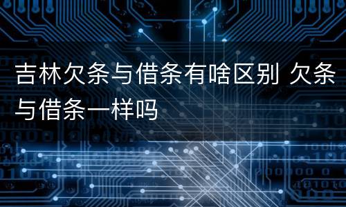 吉林欠条与借条有啥区别 欠条与借条一样吗