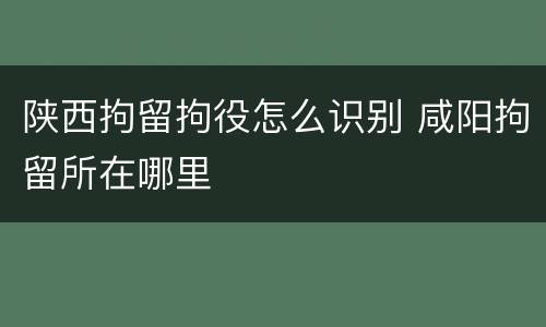 陕西拘留拘役怎么识别 咸阳拘留所在哪里