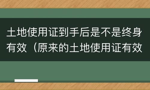 土地使用证到手后是不是终身有效（原来的土地使用证有效吗?）