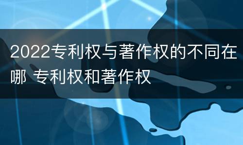 2022专利权与著作权的不同在哪 专利权和著作权