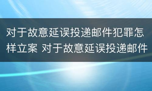 对于故意延误投递邮件犯罪怎样立案 对于故意延误投递邮件犯罪怎样立案