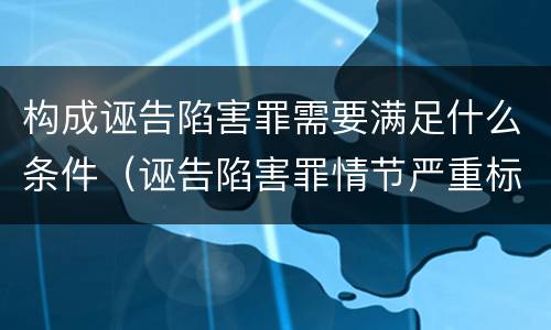 构成诬告陷害罪需要满足什么条件（诬告陷害罪情节严重标准）