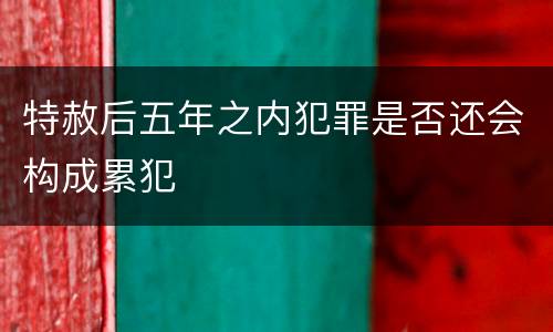 特赦后五年之内犯罪是否还会构成累犯