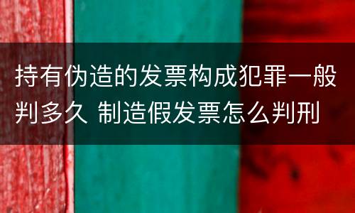 持有伪造的发票构成犯罪一般判多久 制造假发票怎么判刑