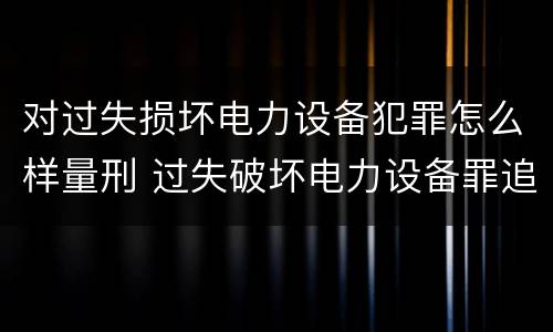 对过失损坏电力设备犯罪怎么样量刑 过失破坏电力设备罪追诉标准