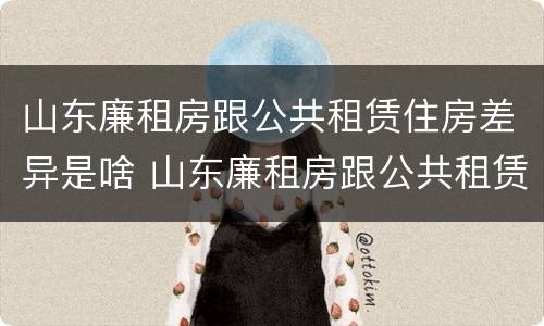 山东廉租房跟公共租赁住房差异是啥 山东廉租房跟公共租赁住房差异是啥原因
