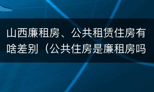 山西廉租房、公共租赁住房有啥差别（公共住房是廉租房吗）