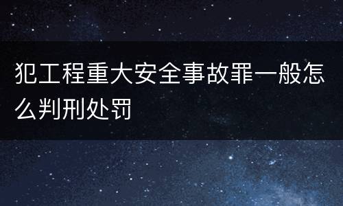 犯工程重大安全事故罪一般怎么判刑处罚