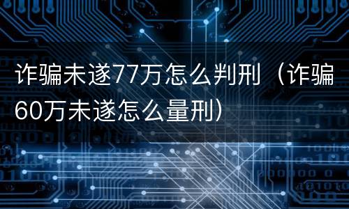 诈骗未遂77万怎么判刑（诈骗60万未遂怎么量刑）