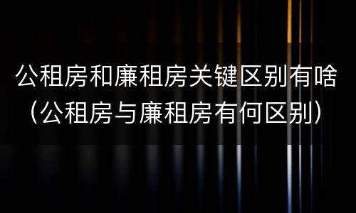 公租房和廉租房关键区别有啥（公租房与廉租房有何区别）