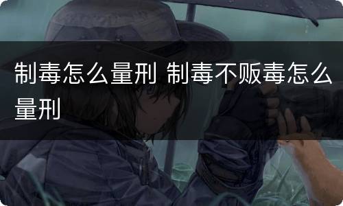制毒怎么量刑 制毒不贩毒怎么量刑