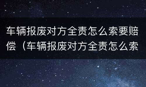 车辆报废对方全责怎么索要赔偿（车辆报废对方全责怎么索要赔偿呢）