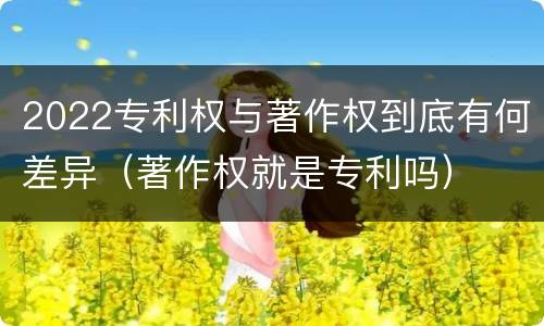 2022专利权与著作权到底有何差异（著作权就是专利吗）