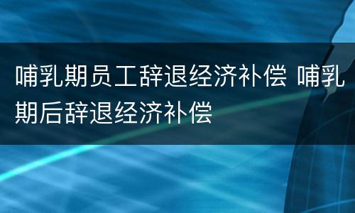 哺乳期员工辞退经济补偿 哺乳期后辞退经济补偿