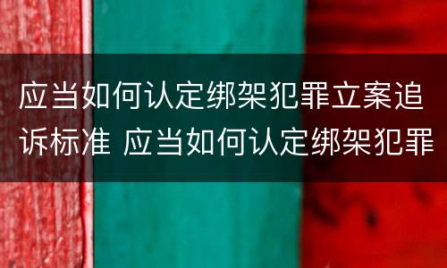 应当如何认定绑架犯罪立案追诉标准 应当如何认定绑架犯罪立案追诉标准最新