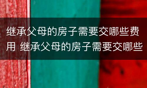 继承父母的房子需要交哪些费用 继承父母的房子需要交哪些费用和手续