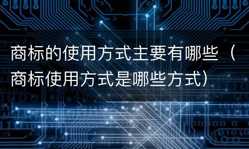 商标的使用方式主要有哪些（商标使用方式是哪些方式）
