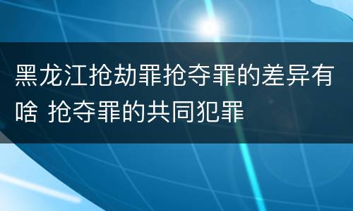 黑龙江抢劫罪抢夺罪的差异有啥 抢夺罪的共同犯罪