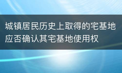 城镇居民历史上取得的宅基地应否确认其宅基地使用权