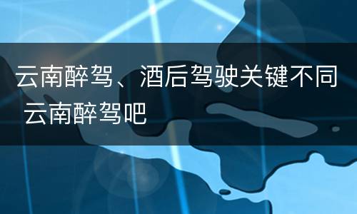 云南醉驾、酒后驾驶关键不同 云南醉驾吧