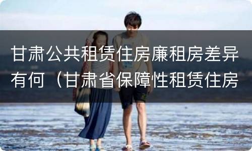 甘肃公共租赁住房廉租房差异有何（甘肃省保障性租赁住房）